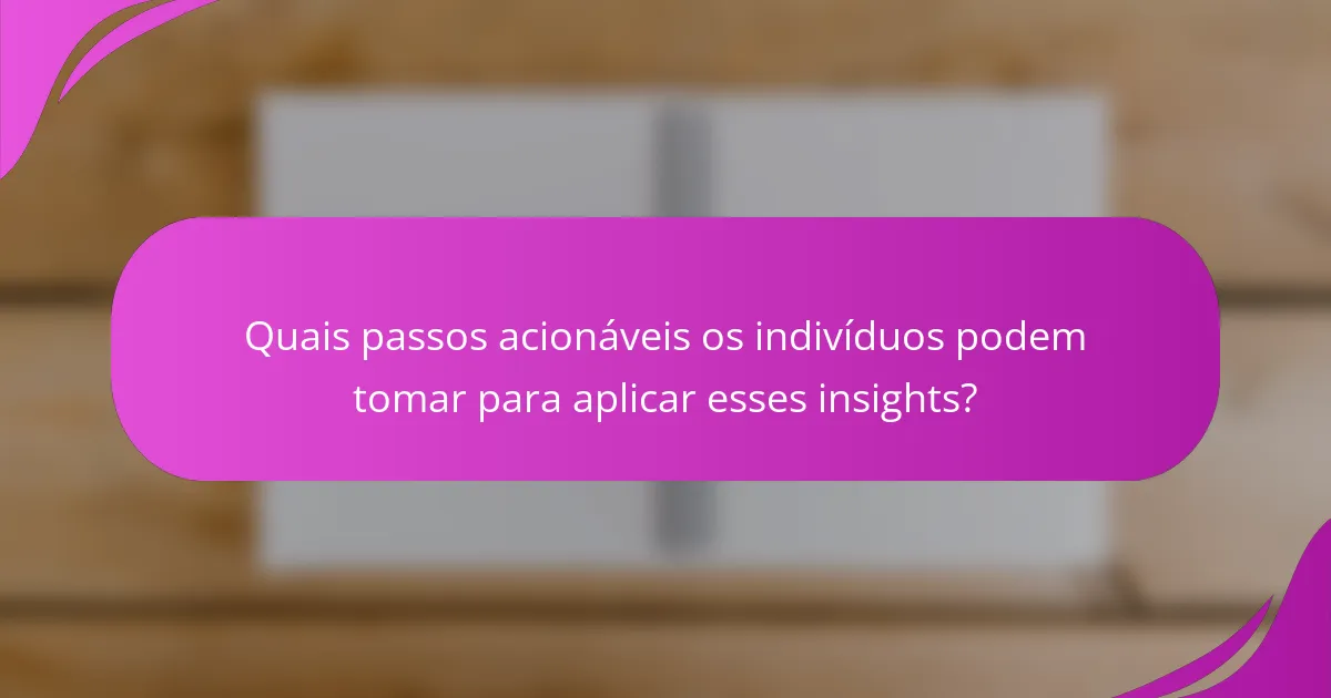 Quais passos acionáveis os indivíduos podem tomar para aplicar esses insights?