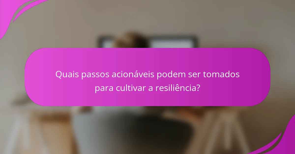 Quais passos acionáveis podem ser tomados para cultivar a resiliência?